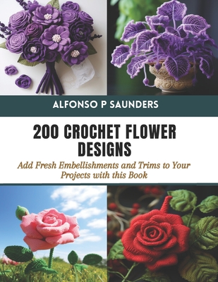 200 Crochet Flower Designs: Add Fresh Embellishments and Trims to Your Projects with this Book - Alfonso P. Saunders