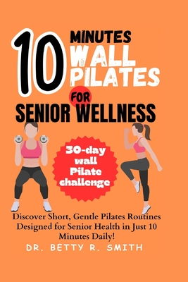 10-Minute Wall Pilates for Senior Wellness: Discover Short, Gentle Pilates Routines Designed for Senior Health in Just 10 Minutes Daily! - Betty R. Smith