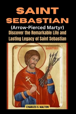 Saint Sebastian (Arrow-Pierced Martyr): Discover the Remarkable Life and Lasting Legacy of Saint Sebastian - Charles S. Walton