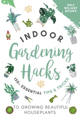 Indoor Gardening Hacks: 150+ Essential Tips to Growing Beautiful Houseplants - Self Reliant Books