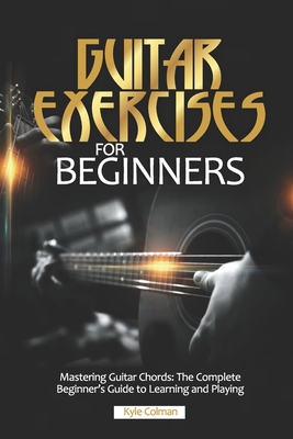 Guitar Exercises for Beginners: Mastering Guitar Chords: The Complete Beginner's Guide to Learning and Playing - Kyle Colman