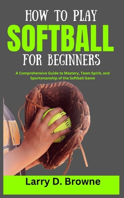 How to Play Softball for Beginners: A Comprehensive Guide to Mastery, Team Spirit, and Sportsmanship of the Softball Game - Larry Browne