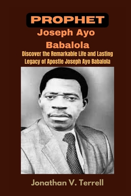 Prophet Joseph Ayo Babalola: Discover the Remarkable Life and Lasting Legacy of Apostle Joseph Ayo Babalola - Jonathan V. Terrell