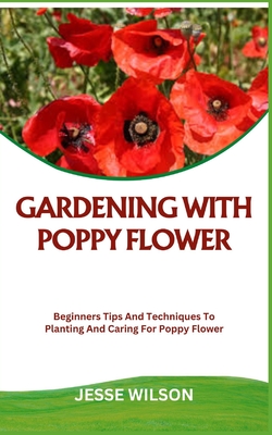 Gardening with Poppy Flower: Beginners Tips And Techniques To Planting And Caring For Poppy Flower - Jesse Wilson