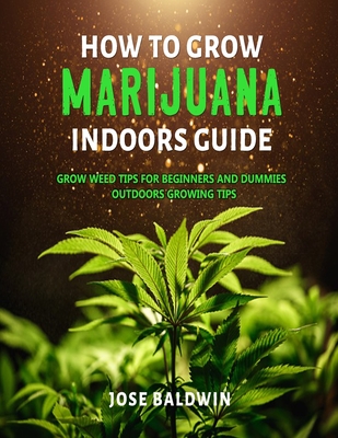 How To Grow Marijuana Indoors Guide: Grow Weed Tips for Beginners And Dummies + Outdoors Growing Tips - Jose Baldwin