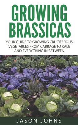 Growing Brassicas: Growing Cruciferous Vegetables From Cabbage to Kale and Everything In Between - Jason Johns