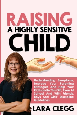 Raising a Highly Sensitive Child: Understanding Symptoms, Improve Your Parenting Strategies And Help Your Kid Handle This Gift, Even At School And Wit - Lara Clegg