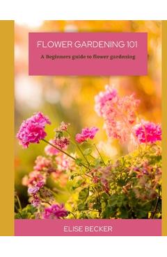 Coperta cărții 'Flower Gardening 101: A beginners guide to flower gardening - Elise Becker'