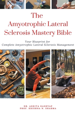 The Amyotrophic Lateral Sclerosis Mastery Bible: Your Blueprint For Complete Amyotrophic Lateral Sclerosis Management - Ankita Kashyap