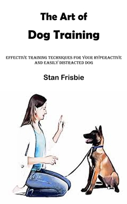 The Art of Dog Training: Effective Training Techniques for Your Hyperactive and Easily Distracted Dog ( Nurturing a Strong Bond and Good Behavi - Stan Frisbie