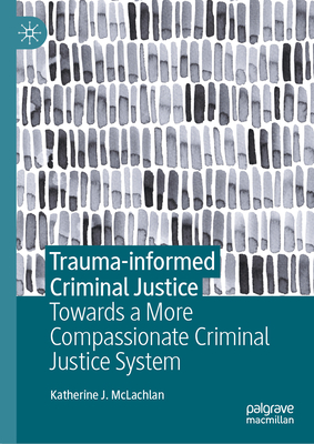Trauma-Informed Criminal Justice: Towards a More Compassionate Criminal Justice System - Katherine J. Mclachlan