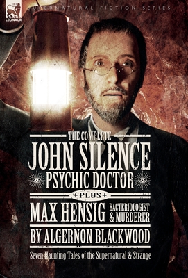 The Complete John Silence: Psychic Doctor Plus Max Hensig: Bacteriologist and Murderer: Seven Haunting Tales of the Supernatural & Strange - Algernon Blackwood