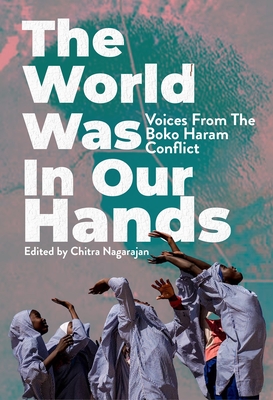 The World Was in Our Hands: Voices from the Boko Haram Conflict - Chitra Nagarajan
