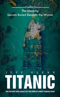 Titanic: The Shocking Secrets Buried Beneath the Waves (The History and Legacy of the World's Most Famous Ship) - Jeff Glenn