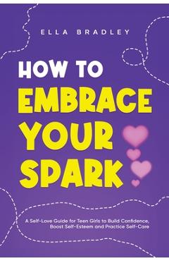 How to Embrace Your Spark: A Self-Love Guide for Teen Girls to Build Confidence, Boost Self-Esteem and Practice Self-Care - Ella Bradley