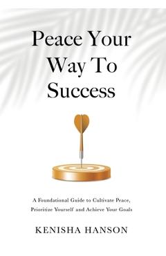 Coperta cărții 'Peace Your Way to Success: A foundational guide to cultivate peace, prioritize yourself and achieve your goals -'