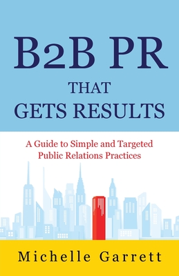 B2B PR That Gets Results: A Guide to Simple and Targeted Public Relations Practices. - Michelle Garrett