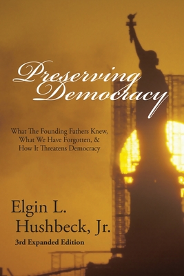 Preserving Democracy: What The Founding Fathers Knew, What We Have Forgotten, & How It Threatens Democracy - Elgin L. Hushbeck