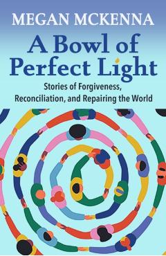 A Bowl of Perfect Light: Stories of Forgiveness, Reconciliation and Repairing the World - Megan Mckenna