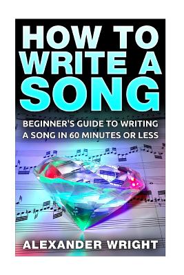 How to Write a Song: Beginner's Guide to Writing a Song in 60 Minutes or Less - Alexander Wright