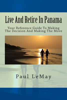 Live And Retire In Panama: Your Complete Reference Guide For Making The Decision And Making The Move - Paul Lemay