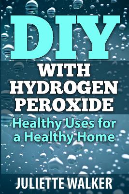 DIY with Hydrogen Peroxide: : Healthy Uses for a Healthy Home - Juliette Walker