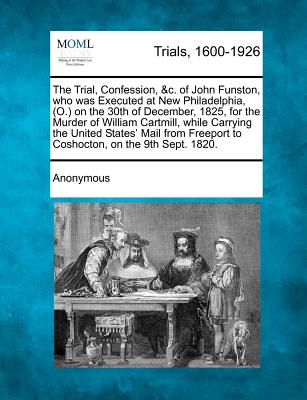 The Trial, Confession, &C. of John Funston, Who Was Executed at New Philadelphia, (O.) on the 30th of December, 1825, for the Murder of William Cartmi - Anonymous