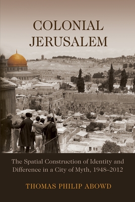 Colonial Jerusalem: The Spatial Construction of Identity and Difference in a City of Myth, 1948-2012 - Thomas Philip Abowd