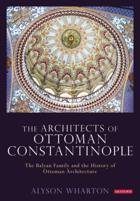 The Architects of Ottoman Constantinople: The Balyan Family and the History of Ottoman Architecture - Alyson Wharton