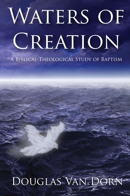 Waters of Creation: A Biblical Theological Study of Baptism - Douglas Van Dorn