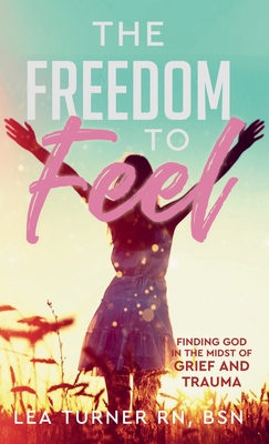 The Freedom To Feel: Finding God in the Midst of Grief and Trauma - Lea Turner