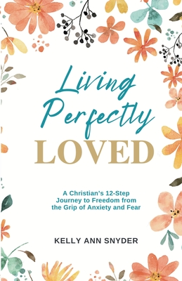 Living Perfectly Loved: A Christian's 12-Step Journey to Freedom from the Grip of Anxiety and Fear - Kelly Ann Snyder