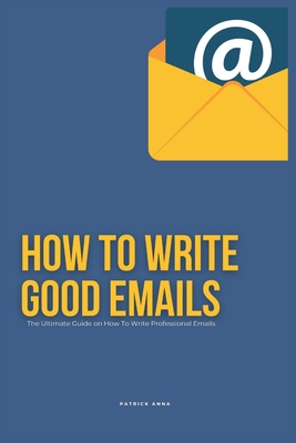 How To Write Good Emails: The Ultimate Guide on How To Write Professional Emails - Patrick Anna