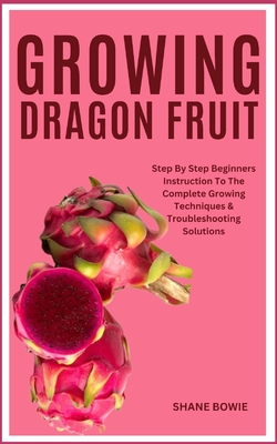 Growing Dragon Fruit: Step By Step Beginners Instruction To The Complete Growing Techniques & Troubleshooting Solutions - Shane Bowie