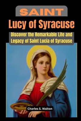 Saint Lucy of Syracuse: Discover the Remarkable Life and Legacy of Saint Lucia of Syracuse - Charles S. Walton
