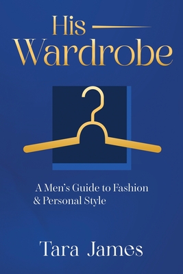 His Wardrobe: A Mans Guide to Personal Style & Fashion - Tara James