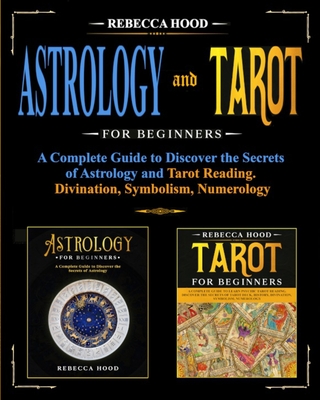 Astrology and Tarot for Beginners: A Complete Guide to Discover the Secrets of Astrology and Tarot Reading. Divination, Symbolism, Numerology - Rebecca Hood