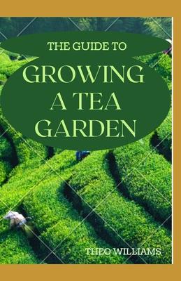 The Guide to Growing a Tea Garden: The Complete Guide to Growing and Harvesting Flavorful Teas - Theo Williams