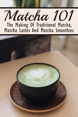 Matcha 101: The Making Of Traditional Matcha, Matcha Lattes And Matcha Smoothies: Different Types Of Green Tea - Garland Abbington