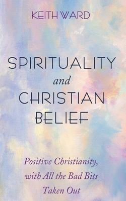 Spirituality and Christian Belief: Positive Christianity, with All the Bad Bits Taken Out - Keith Ward