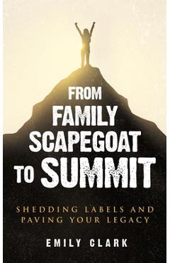 Coperta cărții 'From Family Scapegoat to Summit: Shedding Labels and Paving Your Legacy. Breaking From Family Scapegoating and How to'