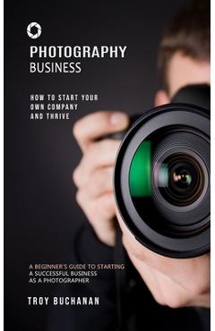 Coperta cărții 'Photography Business: How to Start Your Own Company and Thrive (A Beginner's Guide to Starting a Successful Business as'