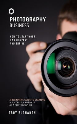 Photography Business: How to Start Your Own Company and Thrive (A Beginner's Guide to Starting a Successful Business as a Photographer) - Troy Buchanan