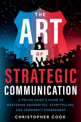 The Art Of Strategic Communication: A Police Chief's Guide To Mastering Soundbites, Storytelling, And Community Engagement - Christopher Cook