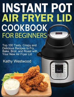 Instant Pot Air Fryer Lid Cookbook for Beginners: Top 100 Tasty, Crispy and Delicious Recipes to Fry, Bake, Broil, and Roast with Your New Air Fryer L - Kathy Westwood