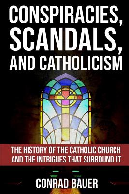 Conspiracies, Scandals, and Catholicism: The History of the Catholic Church and the Intrigues that Surround It - Conrad Bauer