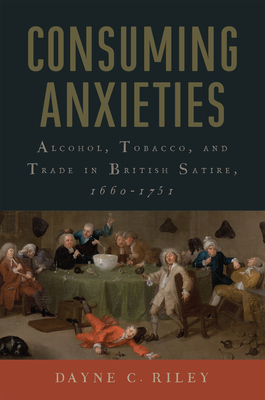 Consuming Anxieties: Alcohol, Tobacco, and Trade in British Satire, 1660-1751 - Dayne C. Riley