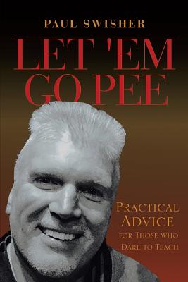 Let 'Em Go Pee: Practical Advice for Those who Dare to Teach - Paul Swisher