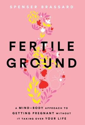 Fertile Ground: A Mind-Body Approach to Getting Pregnant without It Taking over Your Life - Spenser Brassard