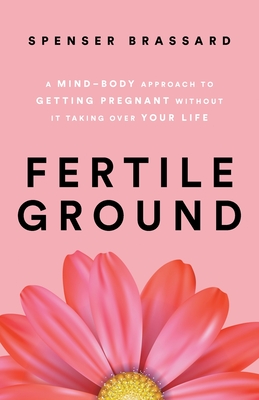 Fertile Ground: A Mind-Body Approach to Getting Pregnant without It Taking over Your Life - Spenser Brassard